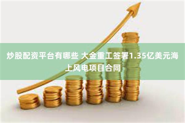 炒股配资平台有哪些 大金重工签署1.35亿美元海上风电项目合同
