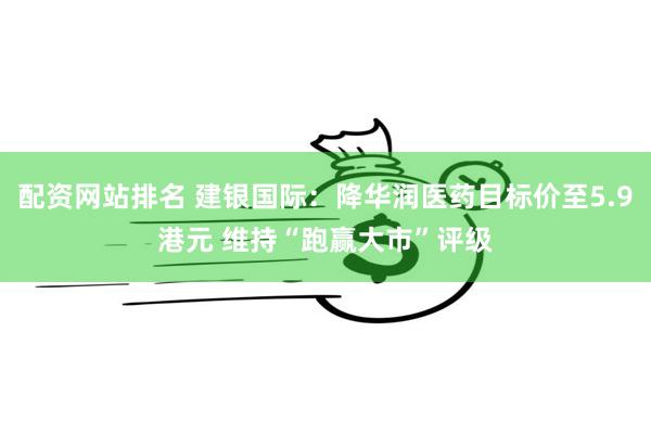 配资网站排名 建银国际：降华润医药目标价至5.9港元 维持“跑赢大市”评级