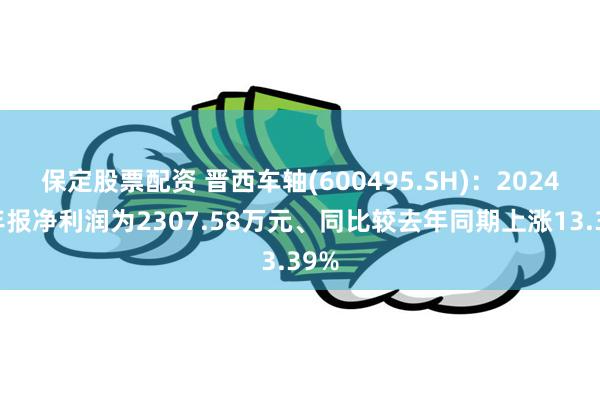 保定股票配资 晋西车轴(600495.SH)：2024年年报净利润为2307.58万元、同比较去年同期上涨13.39%