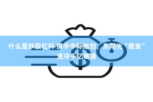 什么是炒股杠杆 携手中际旭创，东阳光“掘金”液冷千亿赛道