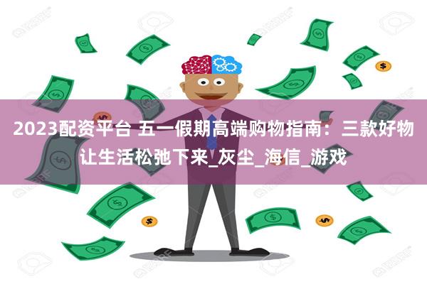2023配资平台 五一假期高端购物指南：三款好物让生活松弛下来_灰尘_海信_游戏