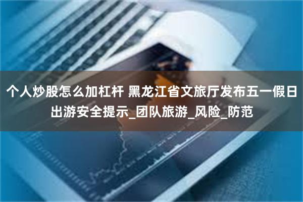 个人炒股怎么加杠杆 黑龙江省文旅厅发布五一假日出游安全提示_团队旅游_风险_防范