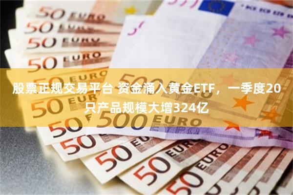 股票正规交易平台 资金涌入黄金ETF，一季度20只产品规模大增324亿