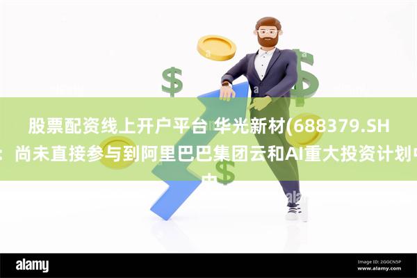 股票配资线上开户平台 华光新材(688379.SH)：尚未直接参与到阿里巴巴集团云和AI重大投资计划中