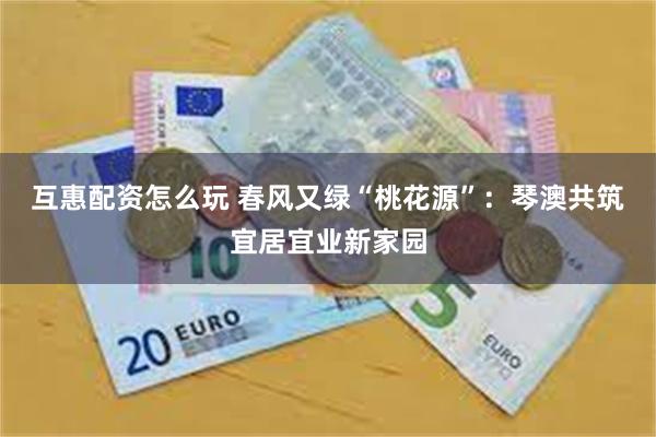 互惠配资怎么玩 春风又绿“桃花源”：琴澳共筑宜居宜业新家园