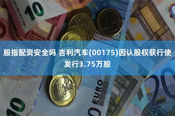 股指配资安全吗 吉利汽车(00175)因认股权获行使发行3.75万股
