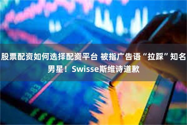 股票配资如何选择配资平台 被指广告语“拉踩”知名男星！Swisse斯维诗道歉