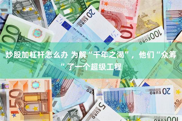 炒股加杠杆怎么办 为解“千年之渴”，他们“众筹”了一个超级工程