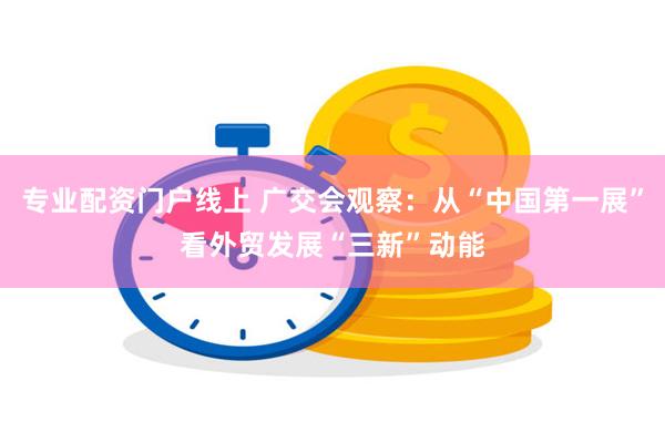 专业配资门户线上 广交会观察：从“中国第一展”看外贸发展“三新”动能