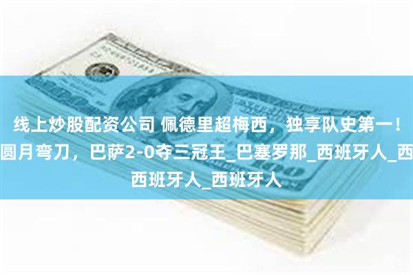 线上炒股配资公司 佩德里超梅西，独享队史第一！亚马尔圆月弯刀，巴萨2-0夺三冠王_巴塞罗那_西班牙人_西班牙人