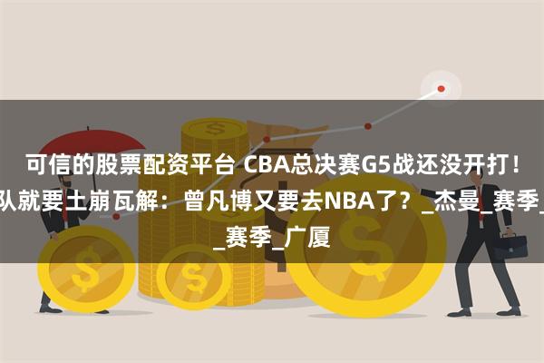 可信的股票配资平台 CBA总决赛G5战还没开打！北京队就要土崩瓦解：曾凡博又要去NBA了？_杰曼_赛季_广厦
