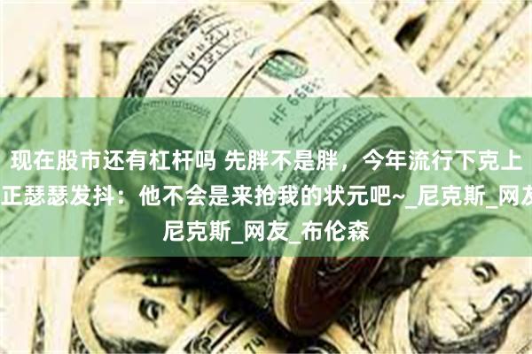 现在股市还有杠杆吗 先胖不是胖，今年流行下克上！弗拉格正瑟瑟发抖：他不会是来抢我的状元吧~_尼克斯_网友_布伦森