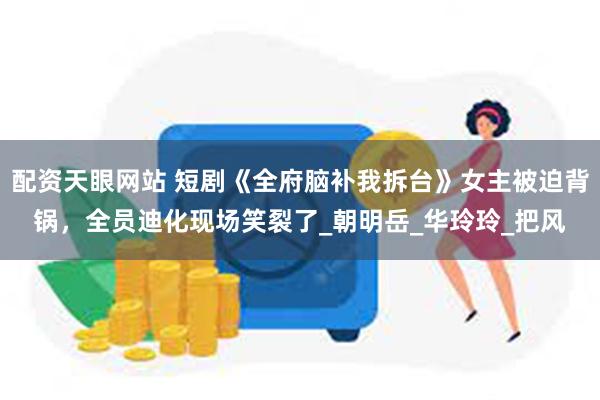 配资天眼网站 短剧《全府脑补我拆台》女主被迫背锅，全员迪化现场笑裂了_朝明岳_华玲玲_把风