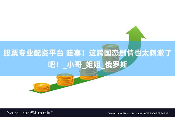 股票专业配资平台 哇塞！这跨国恋剧情也太刺激了吧！_小哥_姐姐_俄罗斯
