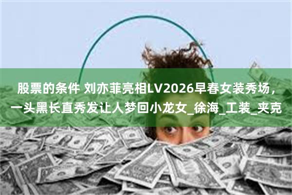 股票的条件 刘亦菲亮相LV2026早春女装秀场，一头黑长直秀发让人梦回小龙女_徐海_工装_夹克