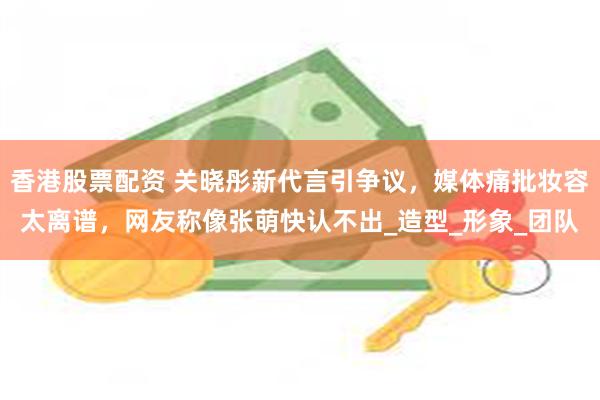 香港股票配资 关晓彤新代言引争议，媒体痛批妆容太离谱，网友称像张萌快认不出_造型_形象_团队