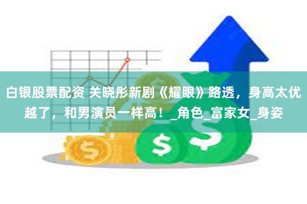 白银股票配资 关晓彤新剧《耀眼》路透，身高太优越了，和男演员一样高！_角色_富家女_身姿