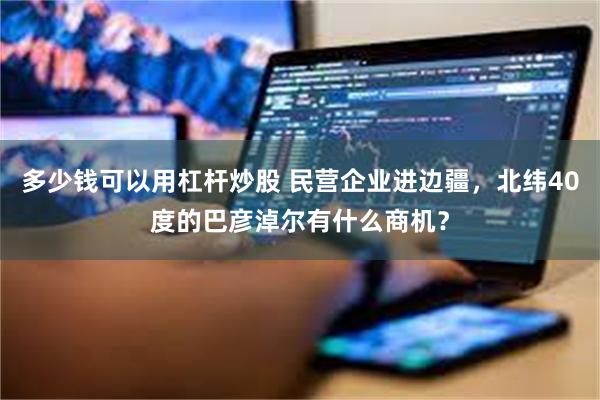 多少钱可以用杠杆炒股 民营企业进边疆，北纬40度的巴彦淖尔有什么商机？