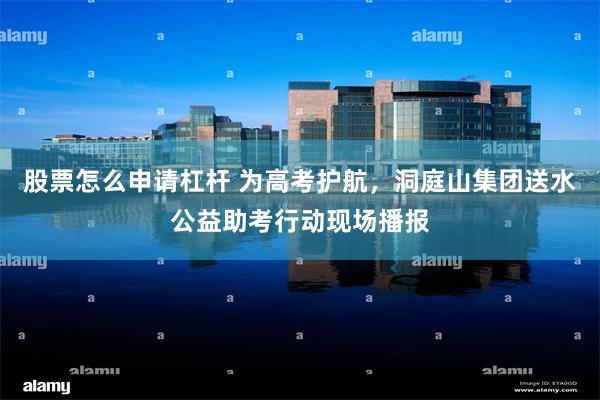 股票怎么申请杠杆 为高考护航，洞庭山集团送水公益助考行动现场播报