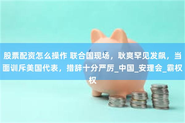 股票配资怎么操作 联合国现场，耿爽罕见发飙，当面训斥美国代表，措辞十分严厉_中国_安理会_霸权