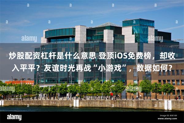 炒股配资杠杆是什么意思 登顶iOS免费榜，却收入平平？友谊时光再战“小游戏”，数据如何？