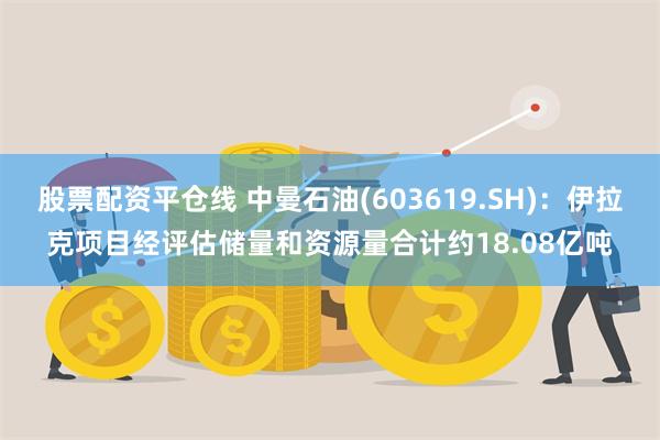 股票配资平仓线 中曼石油(603619.SH)：伊拉克项目经评估储量和资源量合计约18.08亿吨