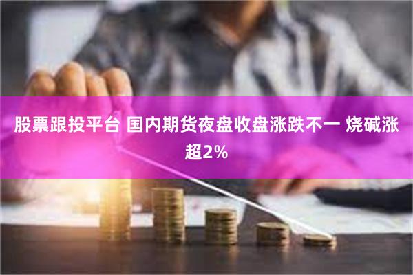 股票跟投平台 国内期货夜盘收盘涨跌不一 烧碱涨超2%