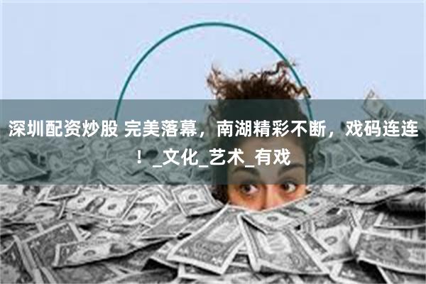 深圳配资炒股 完美落幕，南湖精彩不断，戏码连连！_文化_艺术_有戏