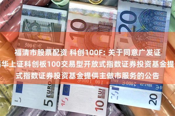 福清市股票配资 科创100F: 关于同意广发证券股份有限公司为鹏华上证科创板100交易型开放式指数证券投资基金提供主做市服务的公告
