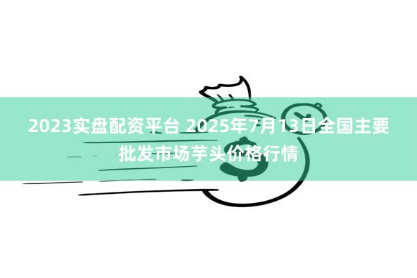 2023实盘配资平台 2025年7月13日全国主要批发市场芋头价格行情