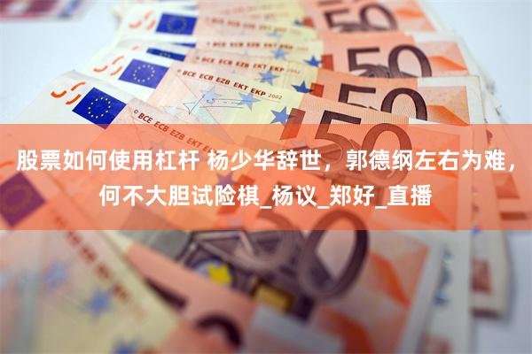 股票如何使用杠杆 杨少华辞世，郭德纲左右为难，何不大胆试险棋_杨议_郑好_直播
