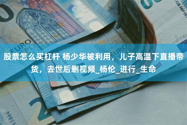 股票怎么买杠杆 杨少华被利用，儿子高温下直播带货，去世后删视频_杨伦_进行_生命