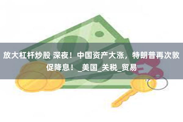 放大杠杆炒股 深夜！中国资产大涨，特朗普再次敦促降息！_美国_关税_贸易