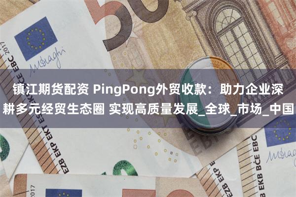 镇江期货配资 PingPong外贸收款：助力企业深耕多元经贸生态圈 实现高质量发展_全球_市场_中国