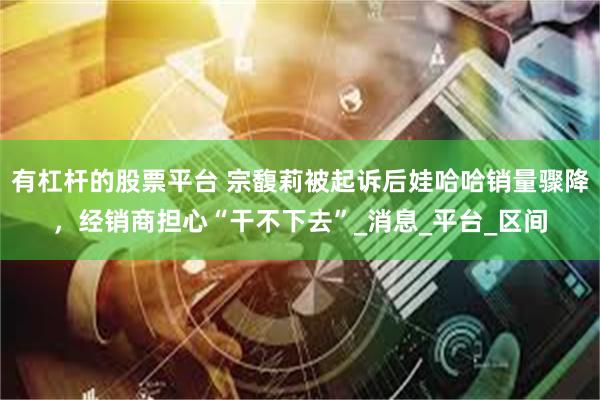 有杠杆的股票平台 宗馥莉被起诉后娃哈哈销量骤降，经销商担心“干不下去”_消息_平台_区间
