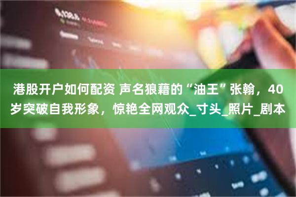 港股开户如何配资 声名狼藉的“油王”张翰，40岁突破自我形象，惊艳全网观众_寸头_照片_剧本