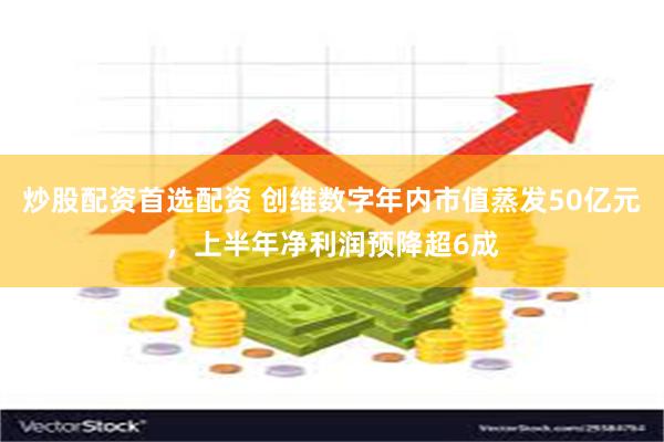 炒股配资首选配资 创维数字年内市值蒸发50亿元，上半年净利润预降超6成