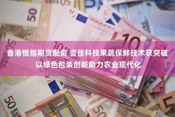 香港恒指期货配资 壹佳科技果蔬保鲜技术获突破 以绿色包装创新助力农业现代化