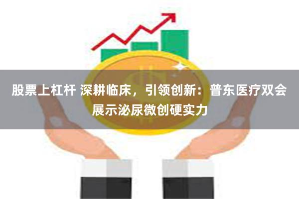 股票上杠杆 深耕临床，引领创新：普东医疗双会展示泌尿微创硬实力