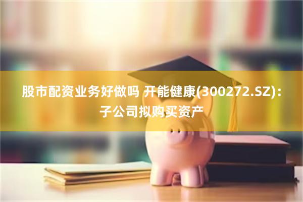 股市配资业务好做吗 开能健康(300272.SZ)：子公司拟购买资产