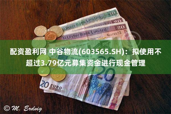 配资盈利网 中谷物流(603565.SH)：拟使用不超过3.79亿元募集资金进行现金管理