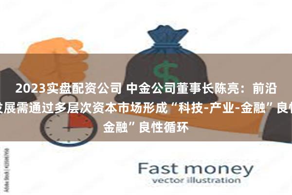 2023实盘配资公司 中金公司董事长陈亮：前沿科技发展需通过多层次资本市场形成“科技-产业-金融”良性循环