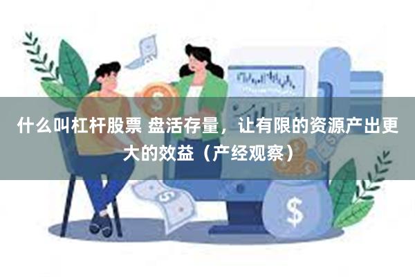 什么叫杠杆股票 盘活存量，让有限的资源产出更大的效益（产经观察）