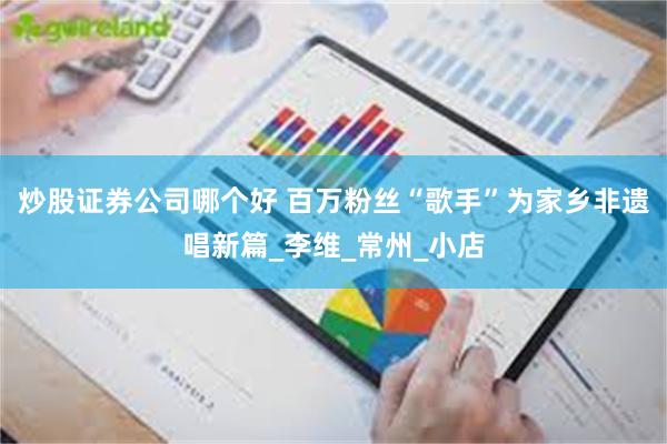 炒股证券公司哪个好 百万粉丝“歌手”为家乡非遗唱新篇_李维_常州_小店