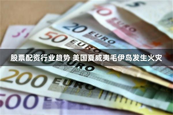 股票配资行业趋势 美国夏威夷毛伊岛发生火灾