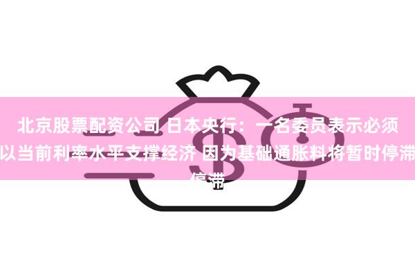 北京股票配资公司 日本央行：一名委员表示必须以当前利率水平支撑经济 因为基础通胀料将暂时停滞