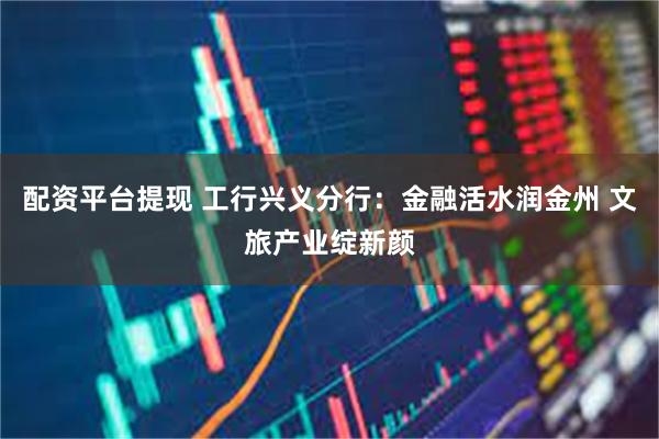 配资平台提现 工行兴义分行：金融活水润金州 文旅产业绽新颜