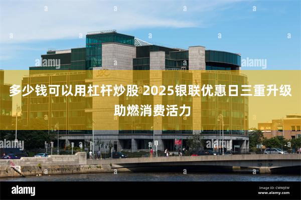 多少钱可以用杠杆炒股 2025银联优惠日三重升级 助燃消费活力