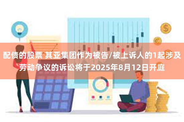配债的股票 其亚集团作为被告/被上诉人的1起涉及劳动争议的诉讼将于2025年8月12日开庭