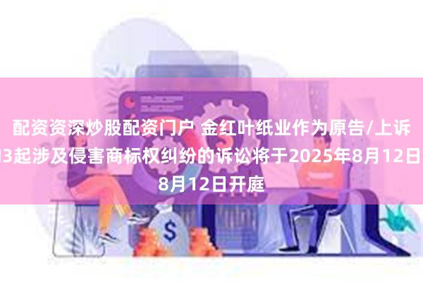 配资资深炒股配资门户 金红叶纸业作为原告/上诉人的3起涉及侵害商标权纠纷的诉讼将于2025年8月12日开庭
